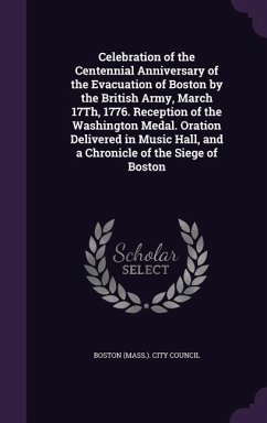 Celebration of the Centennial Anniversary of the Evacuation of Boston by the British Army, March 17Th, 1776. Reception of the Washington Medal. Oration Delivered in Music Hall, and a Chronicle of the Siege of Boston