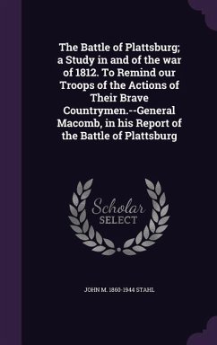 The Battle of Plattsburg; A Study in and of the War of 1812. to Remind Our Troops of the Actions of Their Brave Countrymen.--General Macomb, in His Re - Stahl, John M. 1860-1944