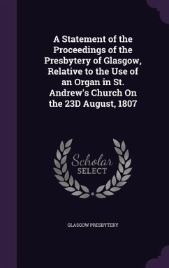 A Statement of the Proceedings of the Presbytery of Glasgow, Relative to the Use of an Organ in St. Andrew's Church On the 23D August, 1807 - Presbytery, Glasgow