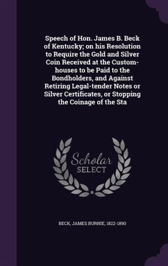 Speech of Hon. James B. Beck of Kentucky; on his Resolution to Require the Gold and Silver Coin Received at the Custom-houses to be Paid to the Bondholders, and Against Retiring Legal-tender Notes or Silver Certificates, or Stopping the Coinage of the Sta - Beck, James Burnie