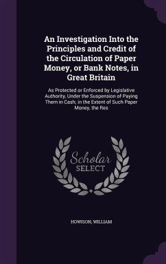 An Investigation Into the Principles and Credit of the Circulation of Paper Money, or Bank Notes, in Great Britain: As Protected or Enforced by Legis - Howison, William
