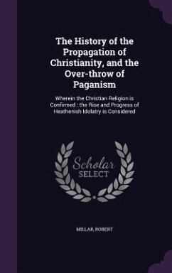 The History of the Propagation of Christianity, and the Over-Throw of Paganism: Wherein the Christian Religion Is Confirmed: The Rise and Progress of - Millar, Robert