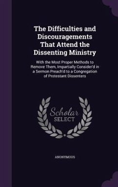 The Difficulties and Discouragements That Attend the Dissenting Ministry: With the Most Proper Methods to Remove Them, Impartially Consider'd in a Ser - Anonymous