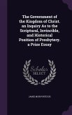 The Government of the Kingdom of Christ. an Inquiry as to the Scriptural, Invincible, and Historical Position of Presbytery. a Prize Essay