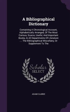 A Bibliographical Dictionary: Containing a Chronological Account, Alphabetically Arranged, of the Most Curious, Scarce, Useful, and Important Books, - Clarke, Adam