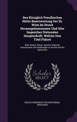 Des Königlich Preußischen Hofes Beantwortung Der Zu Wien Im Druck Herausgekommenen Und Hier Gegenüber Stehenden Hauptschrift, Welche Den Titel Führet Des Königlich Preußischen Hofes Beantwortung Der Zu Wien Im Druck Herausgekommenen Und Hier Gegenüber Stehenden Hauptschrift, Welche Den Titel Führet
