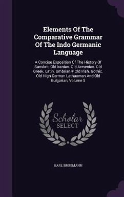 Elements Of The Comparative Grammar Of The Indo Germanic Language: A Concise Exposition Of The History Of Sanskrit, Old Iranian. Old Armenian. Old Gre - Brugmann, Karl