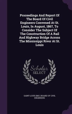 Proceedings And Report Of The Board Of Civil Engineers Convened At St. Louis, In August, 1867, To Consider The Subject Of The Construction Of A Rail And Highway Bridge Across The Mississippi River At St. Louis