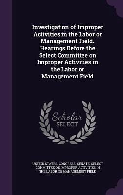 Investigation of Improper Activities in the Labor or Management Field. Hearings Before the Select Committee on Improper Activities in the Labor or Management Field Investigation of Improper Activities in the Labor or Management Field. Hearings Before the Select Committee on Improper Activities in the Labor or Management Field