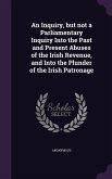 An Inquiry, but not a Parliamentary Inquiry Into the Past and Present Abuses of the Irish Revenue, and Into the Plunder of the Irish Patronage