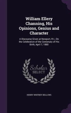William Ellery Channing, His Opinions, Genius and Character: A Discourse Given at Newport, R.I., on the Celebration of the Centenary of His Birth, Apr - Bellows, Henry Whitney