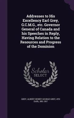 Addresses to His Excellency Earl Grey, G.C.M.G., etc. Governor General of Canada and his Speeches in Reply, Having Relation to the Resources and Progress of the Dominion