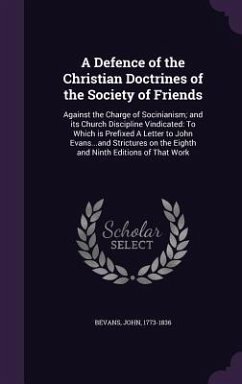 A Defence of the Christian Doctrines of the Society of Friends: Against the Charge of Socinianism; And Its Church Discipline Vindicated: To Which Is - Bevans, John