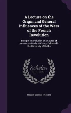 A Lecture on the Origin and General Influences of the Wars of the French Revolution: Being the Conclusion of a Course of Lectures on Modern History, - Miller, George