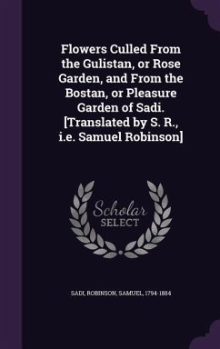 Flowers Culled from the Gulistan, or Rose Garden, and from the Bostan, or Pleasure Garden of Sadi. [Translated by S. R., i.e. Samuel Robinson] - Sadi, Sadi; Robinson, Samuel