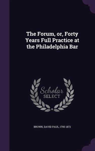 The Forum, Or, Forty Years Full Practice at the Philadelphia Bar The Forum, Or, Forty Years Full Practice at the Philadelphia Bar