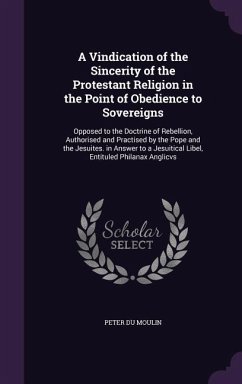 A Vindication of the Sincerity of the Protestant Religion in the Point of Obedience to Sovereigns: Opposed to the Doctrine of Rebellion, Authorised - Moulin, Peter Du
