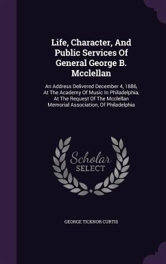 Life, Character, and Public Services of General George B. McClellan: An Address Delivered December 4, 1886, at the Academy of Music in Philadelphia, a - Curtis, George Ticknor