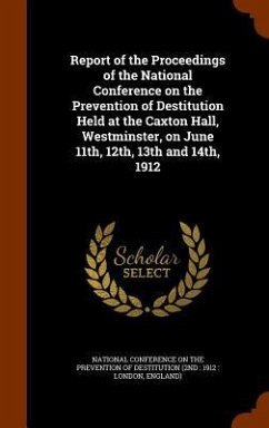 Report of the Proceedings of the National Conference on the Prevention of Destitution Held at the Caxton Hall, Westminster, on June 11th, 12th, 13th and 14th, 1912