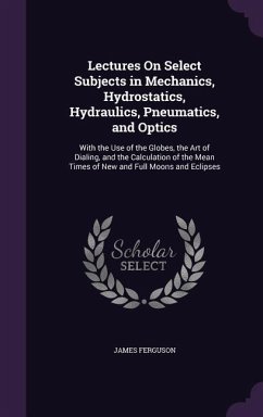 Lectures on Select Subjects in Mechanics, Hydrostatics, Hydraulics, Pneumatics, and Optics: With the Use of the Globes, the Art of Dialing, and the Ca - Ferguson, James