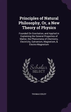 Principles of Natural Philosophy, Or, a New Theory of Physics: Founded on Gravitation, and Applied in Explaining the General Properties of Matter, the - Exley, Thomas