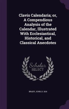 Clavis Calendaria; Or, a Compendious Analysis of the Calendar, Illustrated with Ecclesiastical, Historical, and Classical Anecdotes - Brady, John