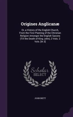 Origines Anglicanae: Or, a History of the English Church, from the First Planting of the Christian Religion Amongst the English Saxons (Til - Inett, John