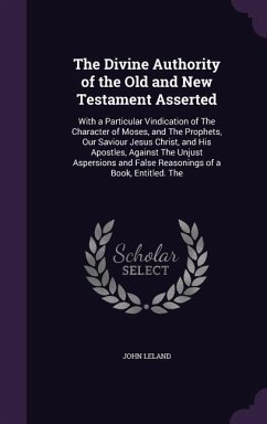 The Divine Authority of the Old and New Testament Asserted: With a Particular Vindication of the Character of Moses, and the Prophets, Our Saviour Jes - Leland, John