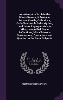 An Attempt to Explain the Words Reason, Substance, Person, Creeds, Orthodoxy, Catholic-church, Subscription, and Index Expurgatorius to Which are Added, Some Reflections, Miscellaneous Observations, Quotations, and Queries on the Same Subjects - Robertson, William