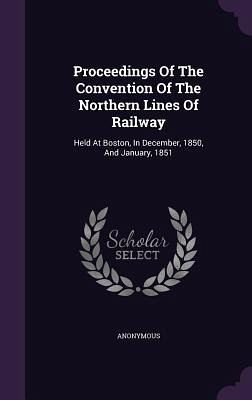 Proceedings of the Convention of the Northern Lines of Railway: Held at Boston, in December, 1850, and January, 1851 Proceedings of the Convention of the Northern Lines of Railway: Held at Boston, in December, 1850, and January, 1851