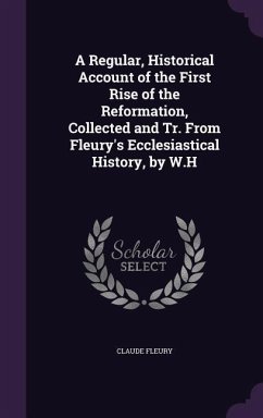 A Regular, Historical Account of the First Rise of the Reformation, Collected and Tr. from Fleury's Ecclesiastical History, by W.H - Fleury, Claude