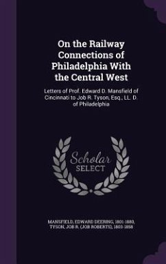 On the Railway Connections of Philadelphia with the Central West: Letters of Prof. Edward D. Mansfield of Cincinnati to Job R. Tyson, Esq., LL. D. of - Mansfield, Edward Deering; Tyson, Job R. 1803-1858