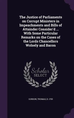 The Justice of Parliaments on Corrupt Ministers in Impeachments and Bills of Attainder Consider'd ... With Some Particular Remarks on the Cases of the Lords Chancellors Wolsely and Bacon - Gordon, Thomas