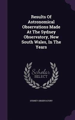 Results Of Astronomical Observations Made At The Sydney Observatory, New South Wales, In The Years Results Of Astronomical Observations Made At The Sydney Observatory, New South Wales, In The Years