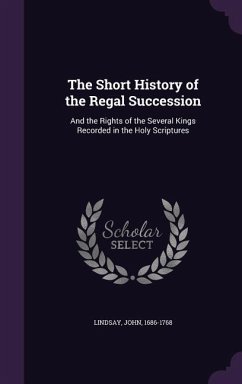 The Short History of the Regal Succession: And the Rights of the Several Kings Recorded in the Holy Scriptures - Lindsay, John