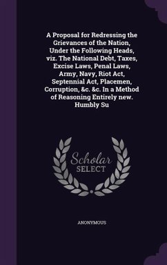 A Proposal for Redressing the Grievances of the Nation, Under the Following Heads, viz. The National Debt, Taxes, Excise Laws, Penal Laws, Army, Navy, Riot Act, Septennial Act, Placemen, Corruption, &c. &c. In a Method of Reasoning Entirely new. Humbly Su - Anonymous