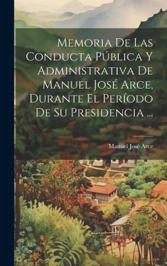 Memoria De Las Conducta Pública Y Administrativa De Manuel José Arce, Durante El Período De Su Presidencia ... - Arce, Manuel José