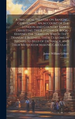 A Practical Treatise on Banking: Containing an Account of the London and Country Banks; Exhibiting Their System of Book-keeping, the Terms on Which Th - Gilbart, James William