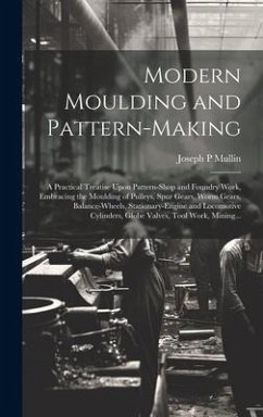 Modern Moulding and Pattern-making: A Practical Treatise Upon Pattern-shop and Foundry Work, Embracing the Moulding of Pulleys, Spur Gears, Worm Gears - Mullin, Joseph P.