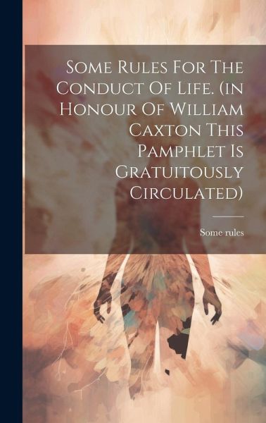 Some Rules For The Conduct Of Life. (in Honour Of William Caxton This Pamphlet Is Gratuitously Circulated) Some Rules For The Conduct Of Life. (in Honour Of William Caxton This Pamphlet Is Gratuitously Circulated)
