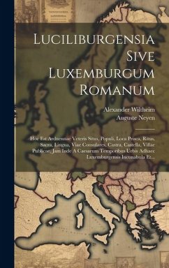 Luciliburgensia Sive Luxemburgum Romanum: Hoc Est Arduennae Veteris Situs, Populi, Loca Prisca, Ritus, Sacra, Lingua, Viae Consulares, Castra, Castell - Wiltheim, Alexander; Neyen, Auguste