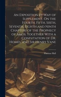 An Exposition by Way of Supplement, On the Fourth, Fifth, Sixth, Seventh, Eighth and Ninth Chapters of the Prophecy of Amos. Together With a Confutati - Hall, Thomas