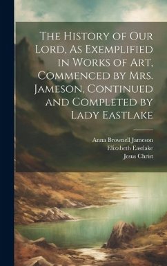The History of Our Lord, As Exemplified in Works of Art, Commenced by Mrs. Jameson, Continued and Completed by Lady Eastlake - Jameson, Anna Brownell; Christ, Jesus; Eastlake, Elizabeth