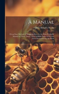 A Manual: Or an Easy Method of Managing Bees: In the Most Profitable Manner to Their Owner, With Infallible Rules to Prevent The - Weeks, John Moseley