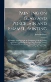 Painting on Glass and Porcelain and Enamel Painting; a Complete Introduction to the Preparation of all the Colours and Fluxes Used for Painting on Gla