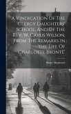 A Vindication Of The Clergy Daughters' School, And Of The Rev. W. Carus Wilson, From The Remarks In 'the Life Of Charlotte Brontë'