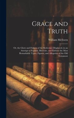Grace and Truth: Or, the Glory and Fulness of the Redeemer Displayed, in an Attempt to Explain, Illustrate, and Enforce the Most Remark - McEwen, William