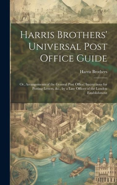 Harris Brothers' Universal Post Office Guide: Or, Arrangements of the General Post Office; Instructions for Posting Letters, &c., by a Late Officer of Harris Brothers' Universal Post Office Guide: Or, Arrangements of the General Post Office; Instructions for Posting Letters, &c., by a Late Officer of