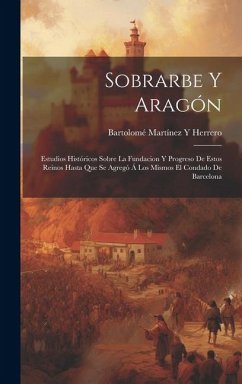 Sobrarbe Y Aragón: Estudios Históricos Sobre La Fundacion Y Progreso De Estos Reinos Hasta Que Se Agregó Á Los Mismos El Condado De Barce - Herrero, Bartolomé Martínez Y.