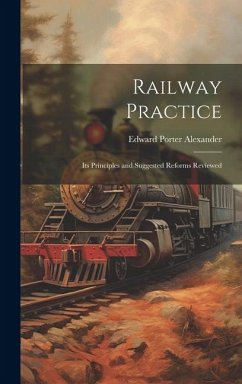 Railway Practice: Its Principles and Suggested Reforms Reviewed - Alexander, Edward Porter